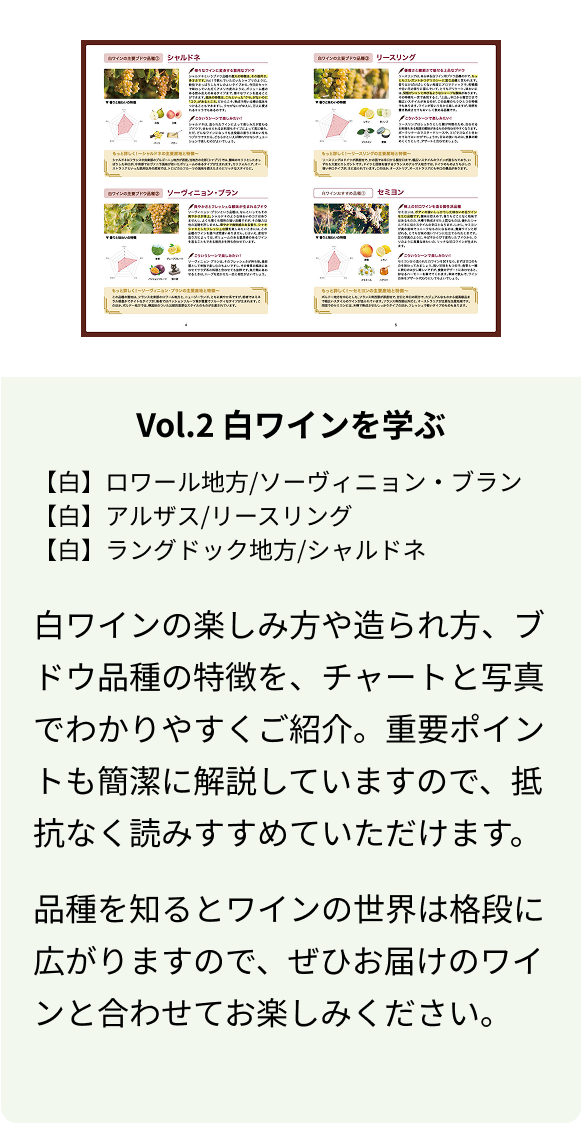 Vol.2 白ワインを学ぶ 【白】ロワール地方/ソーヴィニョン・ブラン 【白】アルザス/リースリング 【白】ラングドック地方/シャルドネ 白ワインの楽しみ方や造られ方、ブドウ品種の特徴を、チャートと写真でわかりやすくご紹介。重要ポイントも簡潔に解説していますので、抵抗なく読みすすめていただけます。 品種を知るとワインの世界は格段に広がりますので、ぜひお届けのワインと合わせてお楽しみください。